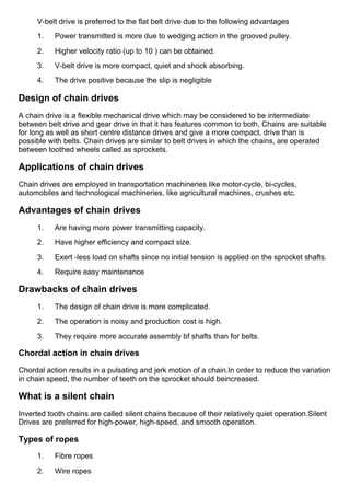 V­belt drive is preferred to the flat belt drive due to the following advantages
1.      Power transmitted is more due to wedging action in the grooved pulley.
2.      Higher velocity ratio (up to 10 ) can be obtained.
3.      V­belt drive is more compact, quiet and shock absorbing.
4.      The drive positive because the slip is negligible
Design of chain drives
A chain drive is a flexible mechanical drive which may be considered to be intermediate
between belt drive and gear drive in that it has features common to both, Chains are suitable
for long as well as short centre distance drives and give a more compact, drive than is
possible with belts. Chain drives are similar to belt drives in which the chains, are operated
between toothed wheels called as sprockets.
Applications of chain drives
Chain drives are employed in transportation machineries like motor­cycle, bi­cycles,
automobiles and technological machineries, like agricultural machines, crushes etc.
Advantages of chain drives
1.      Are having more power transmitting capacity.
2.      Have higher efficiency and compact size.
3.      Exert ­less load on shafts since no initial tension is applied on the sprocket shafts.
4.      Require easy maintenance
Drawbacks of chain drives
1.      The design of chain drive is more complicated.
2.      The operation is noisy and production cost is high.
3.      They require more accurate assembly bf shafts than for belts.
Chordal action in chain drives
Chordal action results in a pulsating and jerk motion of a chain.In order to reduce the variation
in chain speed, the number of teeth on the sprocket should beincreased.
What is a silent chain
Inverted tooth chains are called silent chains because of their relatively quiet operation.Silent
Drives are preferred for high­power, high­speed, and smooth operation.
Types of ropes
1.      Fibre ropes
2.      Wire ropes
 