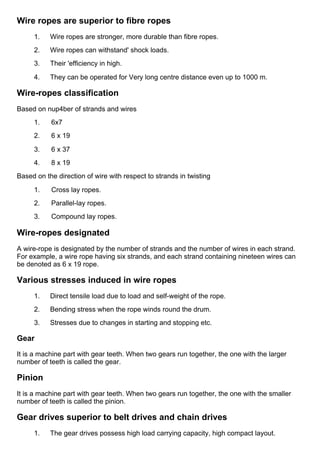 Wire ropes are superior to fibre ropes
1.      Wire ropes are stronger, more durable than fibre ropes.
2.      Wire ropes can withstand' shock loads.
3.      Their 'efficiency in high.
4.      They can be operated for Very long centre distance even up to 1000 m.
Wire­ropes classification
Based on nup4ber of strands and wires
1.      6x7
2.      6 x 19
3.      6 x 37
4.      8 x 19
Based on the direction of wire with respect to strands in twisting
1.      Cross lay ropes.
2.      Parallel­lay ropes.
3.      Compound lay ropes.
Wire­ropes designated
A wire­rope is designated by the number of strands and the number of wires in each strand.
For example, a wire rope having six strands, and each strand containing nineteen wires can
be denoted as 6 x 19 rope.
Various stresses induced in wire ropes
1.      Direct tensile load due to load and self­weight of the rope.
2.      Bending stress when the rope winds round the drum.
3.      Stresses due to changes in starting and stopping etc.
Gear
It is a machine part with gear teeth. When two gears run together, the one with the larger
number of teeth is called the gear.
Pinion
It is a machine part with gear teeth. When two gears run together, the one with the smaller
number of teeth is called the pinion.
Gear drives superior to belt drives and chain drives
1.      The gear drives possess high load carrying capacity, high compact layout.
 