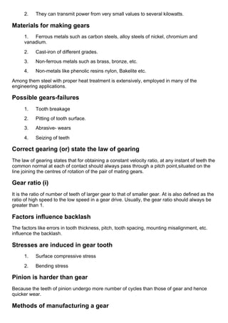 2.      They can transmit power from very small values to several kilowatts.
Materials for making gears
1.      Ferrous metals such as carbon steels, alloy steels of nickel, chromium and
vanadium.
2.      Cast­iron of different grades.
3.      Non­ferrous metals such as brass, bronze, etc.
4.      Non­metals like phenolic resins nylon, Bakelite etc.
Among them steel with proper heat treatment is extensively, employed in many of the
engineering applications.
Possible gears­failures
1.      Tooth breakage
2.      Pitting of tooth surface.
3.      Abrasive­ wears
4.      Seizing of teeth
Correct gearing (or) state the law of gearing
The law of gearing states that for obtaining a constant velocity ratio, at any instant of teeth the
common normal at each of contact should always pass through a pitch point,situated on the
line joining the centres of rotation of the pair of mating gears.
Gear ratio (i)
It is the ratio of number of teeth of larger gear to that of smaller gear. At is also defined as the
ratio of high speed to the low speed in a gear drive. Usually, the gear ratio should always be
greater than 1.
Factors influence backlash
The factors like errors in tooth thickness, pitch, tooth spacing, mounting misalignment, etc.
influence the backlash.
Stresses are induced in gear tooth
1.      Surface compressive stress
2.      Bending stress
Pinion is harder than gear
Because the teeth of pinion undergo more number of cycles than those of gear and hence
quicker wear.
Methods of manufacturing a gear
 