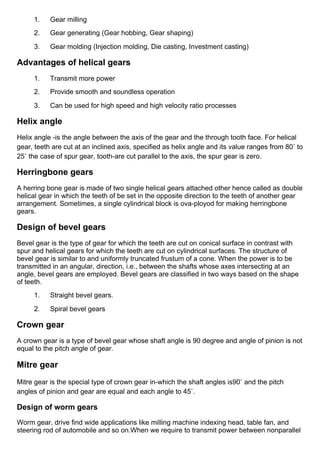 1.      Gear milling
2.      Gear generating (Gear hobbing, Gear shaping)
3.      Gear molding (Injection molding, Die casting, Investment casting)
Advantages of helical gears
1.      Transmit more power
2.      Provide smooth and soundless operation
3.      Can be used for high speed and high velocity ratio processes
Helix angle
Helix angle ­is the angle between the axis of the gear and the through tooth face. For helical
gear, teeth are cut at an inclined axis, specified as helix angle and its value ranges from 80◦ to
25◦ the case of spur gear, tooth­are cut parallel to the axis, the spur gear is zero.
Herringbone gears
A herring bone gear is made of two single helical gears attached other hence called as double
helical gear in which the teeth of be set in the opposite direction to the teeth of another gear
arrangement. Sometimes, a single cylindrical block is ova­ployod for making herringbone
gears.
Design of bevel gears
Bevel gear is the type of gear for which the teeth are cut on conical surface in contrast with
spur and helical gears for which the teeth are cut on cylindrical surfaces. The structure of
bevel gear is similar to and uniformly truncated frustum of a cone. When the power is to be
transmitted in an angular, direction, i.e., between the shafts whose axes intersecting at an
angle, bevel gears are employed. Bevel gears are classified in two ways based on the shape
of teeth.
1.      Straight bevel gears.
2.      Spiral bevel gears
Crown gear
A crown gear is a type of bevel gear whose shaft angle is 90 degree and angle of pinion is not
equal to the pitch angle of gear.
Mitre gear
Mitre gear is the special type of crown gear in­which the shaft angles is90◦ and the pitch
angles of pinion and gear are equal and each angle to 45◦.
Design of worm gears
Worm gear, drive find wide applications like milling machine indexing head, table fan, and
steering rod of automobile and so on.When we require to transmit power between nonparallel
 