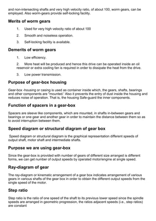 and non­intersecting shafts and very high velocity ratio, of about 100, worm gears, can be
employed. Also worm­gears provide self­locking facility.
Merits of worm gears
1.      Used for very high velocity ratio of about 100
2.      Smooth and noiseless operation.
3.      Self­locking facility is available.
Demerits of worm gears
1.      Low efficiency.
2.      More heat will be produced and hence this drive can be operated inside an oil
reservoir or extra cooling fan is required in order to dissipate the heat from the drive.
3.      Low power transmission.
Purpose of gear­box housing
Gear­box ­housing or casing is used as container inside which, the gears, shafts, bearings
and other components are "mounted.' Also it prevents the entry of dust inside the housing and
reduces noise of operation. That is, the housing Safe­guard the inner components.
Function of spacers in a gear­box
Spacers are sleeve like components, which are mounted, in shafts in­between gears and
bearings or one gear and another gear in order to maintain the distance between them so as
to avoid interruption between them.
Speed diagram or structural diagram of gear box
 Speed diagram or structural diagram is the graphical representation different speeds of
output shaft, motor shaft and intermediate shafts.
Purpose we are using gear­box
Since the gear­box is provided with number of gears of different size arranged is different
forms, we can get number of output speeds by operated motor/engine at single speed.
Ray­diagram of gear
The ray­diagram or kinematic arrangement of a gear box indicates arrangement of various
gears in various shafts of the gear box in order to obtain the different output speeds from the
single speed of the motor.
Step ratio
Step ratio is the ratio of one speed of the shaft to its previous lower speed since the spindle
speeds are arranged in geometric progression, the ratios adjacent speeds (i.e., step ratios)
are constant
 