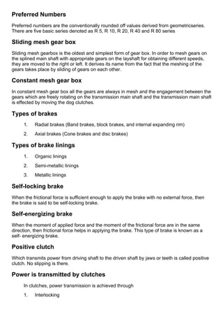 Preferred Numbers
Preferred numbers are the conventionally rounded off values derived from geometricseries.
There are five basic series denoted as R 5, R 10, R 20, R 40 and R 80 series
Sliding mesh gear box
Sliding mesh gearbox is the oldest and simplest form of gear box. In order to mesh gears on
the splined main shaft with appropriate gears on the layshaft for obtaining different speeds,
they are moved to the right or left. It derives its name from the fact that the meshing of the
gears takes place by sliding of gears on each other.
Constant mesh gear box
In constant mesh gear box all the gears are always in mesh and the engagement between the
gears which are freely rotating on the transmission main shaft and the transmission main shaft
is effected by moving the dog clutches.
Types of brakes
1.      Radial brakes (Band brakes, block brakes, and internal expanding rim)
2.      Axial brakes (Cone brakes and disc brakes)
Types of brake linings
1.      Organic linings
2.      Semi­metallic linings
3.      Metallic linings
Self­locking brake
When the frictional force is sufficient enough to apply the brake with no external force, then
the brake is said to be self­locking brake.
Self­energizing brake
When the moment of applied force and the moment of the frictional force are in the same
direction, then frictional force helps in applying the brake. This type of brake is known as a
self­ energizing brake.
Positive clutch
Which transmits power from driving shaft to the driven shaft by jaws or teeth is called positive
clutch. No slipping is there.
Power is transmitted by clutches
In clutches, power transmission is achieved through
1.      Interlocking
 