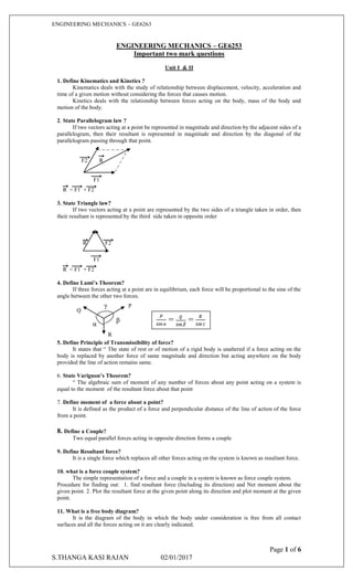 ENGINEERING MECHANICS – GE6263
Page 1 of 6
S.THANGA KASI RAJAN 02/01/2017
ENGINEERING MECHANICS – GE6253
Important two mark questions
Unit I & II
1. Define Kinematics and Kinetics ?
Kinematics deals with the study of relationship between displacement, velocity, acceleration and
time of a given motion without considering the forces that causes motion.
Kinetics deals with the relationship between forces acting on the body, mass of the body and
motion of the body.
2. State Parallelogram law ?
If two vectors acting at a point be represented in magnitude and direction by the adjacent sides of a
parallelogram, then their resultant is represented in magnitude and direction by the diagonal of the
parallelogram passing through that point.
F2 R
F1
R = F1 + F2
3. State Triangle law?
If two vectors acting at a point are represented by the two sides of a triangle taken in order, then
their resultant is represented by the third side taken in opposite order
R F2
F1
R = F1 + F2
4. Define Lami’s Theorem?
If three forces acting at a point are in equilibrium, each force will be proportional to the sine of the
angle between the other two forces.
5. Define Principle of Transmissibility of force?
It states that “ The state of rest or of motion of a rigid body is unaltered if a force acting on the
body is replaced by another force of same magnitude and direction but acting anywhere on the body
provided the line of action remains same.
6. State Varignon’s Theorem?
“ The algebraic sum of moment of any number of forces about any point acting on a system is
equal to the moment of the resultant force about that point
7. Define moment of a force about a point?
It is defined as the product of a force and perpendicular distance of the line of action of the force
from a point.
8. Define a Couple?
Two equal parallel forces acting in opposite direction forms a couple
9. Define Resultant force?
It is a single force which replaces all other forces acting on the system is known as resultant force.
10. what is a force couple system?
The simple representation of a force and a couple in a system is known as force couple system.
Procedure for finding out: 1. find resultant force (Including its direction) and Net moment about the
given point. 2. Plot the resultant force at the given point along its direction and plot moment at the given
point.
11. What is a free body diagram?
It is the diagram of the body in which the body under consideration is free from all contact
surfaces and all the forces acting on it are clearly indicated.
P
Q
R
α
β
γ
= =
 