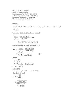 Thickness t = 7mm = 0.007 m
Length L= 50 mm = 0.050 m
Base temperature Tb = 120C + 273 = 393 K
Ambient temperature T = 22 + 273 = 295 K
Heat transfer co-efficient h = 140 W/m2
K
Thermal conductivity K = 55 W/mK.
Solution :
Length of the fin is 50 mm. So, this is short fin type problem. Assume end is insulated.
We know
Temperature distribution [Short fin, end insulated]
b
T T cos h m [L -x]
.......(A)
T T cos h (mL)





[From HMT data book Page No.41]
(i) Temperature at the end of the fin, Put x = L
b
b
T - T cos h m [L-L]
(A)
T T cos h (mL)
T - T 1
...(1)
T T cos h (mL)
where
hP
m =
KA
P = Perimeter = 2 L (Approx)
= 2 0.050
P = 0.1 m




 

 



A – Area = Length  thickness = 0.050  0.007
4 2
A 3.5 10 m

 
hP
m =
KA

4
140 0.1
55 3.5 10
m 26.96



 

 