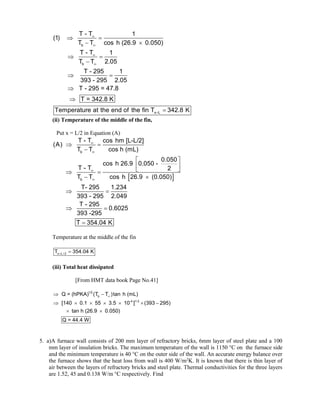 b
b
x L
T - T 1
(1)
T T cos h (26.9 0.050)
T - T 1
T T 2.05
T - 295 1
393 - 295 2.05
T - 295 = 47.8
T = 342.8 K
Temperature at the end of the fin T 342.8 K





 
 
 

 



(ii) Temperature of the middle of the fin,
Put x = L/2 in Equation (A)
 
b
b
T - T cos hm [L-L/2]
(A)
T T cos h (mL)
0.050
cos h 26.9 0.050 -
T - T 2
T T cos h 26.9 (0.050)
T- 295 1.234
393 - 295 2.049
T - 295
0.6025
393 -295
T 354.04 K




 

 
 
 
 
 
 
 

Temperature at the middle of the fin
x L / 2
T 354.04 K
 
(iii) Total heat dissipated
[From HMT data book Page No.41]
1/2
b
-4 1/ 2
Q = (hPKA) (T T )tan h (mL)
[140 0.1 55 3.5 10 ] (393 295)
tan h (26.9 0.050)
Q = 44.4 W

 
      
 
5. a)A furnace wall consists of 200 mm layer of refractory bricks, 6mm layer of steel plate and a 100
mm layer of insulation bricks. The maximum temperature of the wall is 1150 °C on the furnace side
and the minimum temperature is 40 °C on the outer side of the wall. An accurate energy balance over
the furnace shows that the heat loss from wall is 400 W/m2
K. It is known that there is thin layer of
air between the layers of refractory bricks and steel plate. Thermal conductivities for the three layers
are 1.52, 45 and 0.138 W/m °C respectively. Find
 