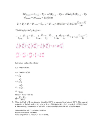 Sub values we have for cylinder
A1 = 2π(60×10-3
)60
A3 = 2π(160×10-3
)60
1
1
1
i
R
h A

2
1
1
1
ln( )
2 L
r
r
R
K


3
2
2
2
0
2
2
ln( )
2
1
L
r
r
R
K
R h A



Rtotal = Ri+R1+R2+Ro
1 2
Total
Q T T
R
 


7. Alloy steel ball of 2 mm diameter heated to 800C is quenched in a bath at 100C. The material
properties of the ball are K = 205 kJ/m hr K,  = 7860 kg/m3
, C = 0.45 kJ/kg K, h = 150 KJ/ hr m2
K. Determine (i) Temperature of ball after 10 second and (ii) Time for ball to cool to 400C.
Diameter of the ball D = 12 mm = 0.012 m
Radius of the ball R = 0.006m
Initial temperature T0 = 800C + 273 = 1073 K
 