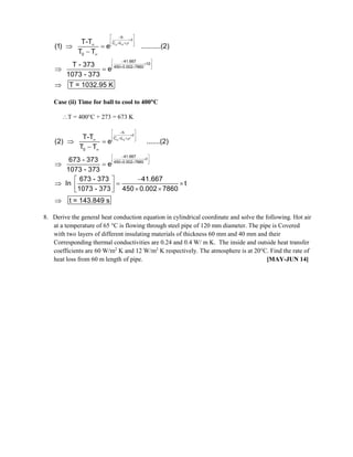 c
h
t
C L
0
41.667
10
450 0.002 7860
T-T
(1) e ..........(2)
T T
T - 373
e
1073 - 373
T = 1032.95 K
 
 


 
 
 
  


 

 
 
 
 

 

Case (ii) Time for ball to cool to 400C
T = 400C + 273 = 673 K
c
h
t
C L
0
41.667
t
450 0.002 7860
T-T
(2) e .......(2)
T T
673 - 373
e
1073 - 373
673 - 373 41.667
In t
1073 - 373 450 0.002 7860
t = 143.849 s
 
 


 
 
 
  


 

 
 
 
 

 

 
  
   
 

8. Derive the general heat conduction equation in cylindrical coordinate and solve the following. Hot air
at a temperature of 65 °C is flowing through steel pipe of 120 mm diameter. The pipe is Covered
with two layers of different insulating materials of thickness 60 mm and 40 mm and their
Corresponding thermal conductivities are 0.24 and 0.4 W/ m K. The inside and outside heat transfer
coefficients are 60 W/m2
K and 12 W/m2
K respectively. The atmosphere is at 20°C. Find the rate of
heat loss from 60 m length of pipe. [MAY-JUN 14]
 