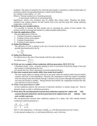 insulation. The radius of insulation for which the heat transfer is maximum is called critical radius of
insulation, and the corresponding thickness is called critical thickness.
For cylinder, Critical radius = rc = k/h,
Where k- Thermal conductivity of insulating material,
h- heat transfer coefficient of surrounding fluid.
Significance: electric wire insulation may be smaller than critical radius. Therefore the plastic
insulation may actually enhance the heat transfer from wires and thus keep their steady operating
temperature at safer levels.
10. Define fins (or) extended surfaces.
It is possible to increase the heat transfer rate by increasing the surface of heat transfer. The
surfaces used for increasing heat transfer are called extended surfaces(fins).
11. State the applications of fins.
The main applications of fins are
1. Cooling of electronic components
2. Cooling of motor cycle engines.
3. Cooling of transformers
4. Cooling of small capacity compressors
12. Define Fin efficiency.
The efficiency of a fin is defined as the ratio of actual heat transfer by the fin to the maximum
possible heat transferred by the fin.
max
fin
fin
Q
Q
 
13. Define Fin effectiveness.
Fin effectiveness is the ratio of heat transfer with fin to that without fin
Fin effectiveness = with fin
without fin
Q
Q
14. Write any two examples of heat conduction with heat generation. [MAY JUN 14]
i) Resistance heater wires - resistance heating in wires is conversion of electrical energy to heat and
heat energy is conducted along the wire
ii)A nuclear fuel rod - Heat is generated in rod and conducted along it
15. How does transient heat transfer differ from steady heat transfer?
The term steady implies no change with time at any point within the medium while transient implies
variation with time or time dependence. Therefore, the temperature or heat flux remains unchanged
with time during steady heat transfer through a medium at any location although both quantities may
vary from one location to another. During transient heat transfer, the temperature and heat flux may
vary with time as well as location.
16. What is heat generation in a solid?
In heat conduction analysis, the conversion of electrical, chemical, or nuclear energy into heat (or
thermal) energy in solids is called heat generation.
17. Write down the one-dimensional transient heat conduction equation for a plane wall with
constant thermal conductivity and heat generation in its simplest form, and indicate what
each variable represents.
The one-dimensional transient heat conduction equation for a plane wall with constant thermal
conductivity and heat generation is
2
2
1
gen
T T
e
k t
x 



 
 
Here T is the temperature, x is the space variable, egen is the heat generation per unit volume,
k is the thermal conductivity, α is the thermal diffusivity, and t is the time.
 