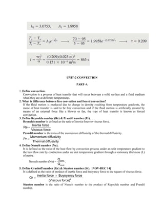 UNIT-2 CONVECTION
PART-A
1. Define convection.
Convection is a process of heat transfer that will occur between a solid surface and a fluid medium
when they are at different temperatures.
2. What is difference between free convection and forced convection?
If the fluid motion is produced due to change in density resulting from temperature gradients, the
mode of heat transfer is said to be free convection and if the fluid motion is artificially created by
means of an external force like a blower or fan, the type of heat transfer is known as forced
convection.
3. Define Reynolds number (Re) & Prandtl number (Pr).
Reynolds number is defined as the ratio of inertia force to viscous force.
Inertia force
Re
Viscous force

Prandtl number is the ratio of the momentum diffusivity of the thermal diffusivity.
Momentum diffusivity
Pr
Thermal diffusivity

4. Define Nusselt number (Nu).
It is defined as the ratio of the heat flow by convection process under an unit temperature gradient to
the heat flow rate by conduction under an unit temperature gradient through a stationary thickness (L)
of metre.
Nusselt number (Nu) = conv
cond
Q
.
Q
5. Define Grashoff number (Gr) & Stanton number (St). [NOV-DEC 14]
It is defined as the ratio of product of inertia force and buoyancy force to the square of viscous force.

 2
Inertia force Buyoyancy force
Gr
(Viscous force)
Stanton number is the ratio of Nusselt number to the product of Reynolds number and Prandtl
number.
 