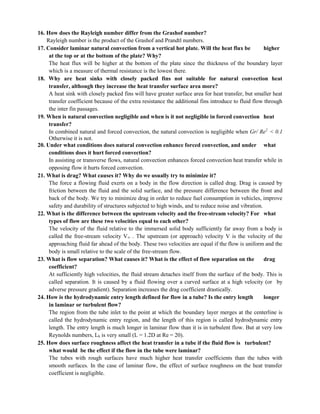 WWW.CIVILDATAS.COM
16. How does the Rayleigh number differ from the Grashof number?
Rayleigh number is the product of the Grashof and Prandtl numbers.
17. Consider laminar natural convection from a vertical hot plate. Will the heat flux be higher
at the top or at the bottom of the plate? Why?
The heat flux will be higher at the bottom of the plate since the thickness of the boundary layer
which is a measure of thermal resistance is the lowest there.
18. Why are heat sinks with closely packed fins not suitable for natural convection heat
transfer, although they increase the heat transfer surface area more?
A heat sink with closely packed fins will have greater surface area for heat transfer, but smaller heat
transfer coefficient because of the extra resistance the additional fins introduce to fluid flow through
the inter fin passages.
19. When is natural convection negligible and when is it not negligible in forced convection heat
transfer?
In combined natural and forced convection, the natural convection is negligible when Gr/ Re2
< 0.1
Otherwise it is not.
20. Under what conditions does natural convection enhance forced convection, and under what
conditions does it hurt forced convection?
In assisting or transverse flows, natural convection enhances forced convection heat transfer while in
opposing flow it hurts forced convection.
21. What is drag? What causes it? Why do we usually try to minimize it?
The force a flowing fluid exerts on a body in the flow direction is called drag. Drag is caused by
friction between the fluid and the solid surface, and the pressure difference between the front and
back of the body. We try to minimize drag in order to reduce fuel consumption in vehicles, improve
safety and durability of structures subjected to high winds, and to reduce noise and vibration.
22. What is the difference between the upstream velocity and the free-stream velocity? For what
types of flow are these two velocities equal to each other?
The velocity of the fluid relative to the immersed solid body sufficiently far away from a body is
called the free-stream velocity V∞ . The upstream (or approach) velocity V is the velocity of the
approaching fluid far ahead of the body. These two velocities are equal if the flow is uniform and the
body is small relative to the scale of the free-stream flow.
23. What is flow separation? What causes it? What is the effect of flow separation on the drag
coefficient?
At sufficiently high velocities, the fluid stream detaches itself from the surface of the body. This is
called separation. It is caused by a fluid flowing over a curved surface at a high velocity (or by
adverse pressure gradient). Separation increases the drag coefficient drastically.
24. How is the hydrodynamic entry length defined for flow in a tube? Is the entry length longer
in laminar or turbulent flow?
The region from the tube inlet to the point at which the boundary layer merges at the centerline is
called the hydrodynamic entry region, and the length of this region is called hydrodynamic entry
length. The entry length is much longer in laminar flow than it is in turbulent flow. But at very low
Reynolds numbers, Lh is very small (L = 1.2D at Re = 20).
25. How does surface roughness affect the heat transfer in a tube if the fluid flow is turbulent?
what would be the effect if the flow in the tube were laminar?
The tubes with rough surfaces have much higher heat transfer coefficients than the tubes with
smooth surfaces. In the case of laminar flow, the effect of surface roughness on the heat transfer
coefficient is negligible.
 