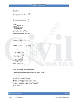 WWW.CIVILDATAS.COM
WWW.CIVILDATAS.COM WWW.CIVILDATAS.COM
Solution:
Reynolds Number Re =
UD

Kinematic viscosity




3
7 2
0.003
Kg/ s m
3600
1.044 Kg/m
v 7.98 10 m / s
Mass flow rate in = A U



 
2
0.056 1.044 D U
4

   
2
0.056 1.044 (0.035) U
4

   
-7
6
U = 55.7 m/s
UD
(1) Re =
55.7 0.035
=
7.98 10
Re = 2.44 10






Since Re > 2300, flow is turbulent
For turbulent flow, general equation is (Re > 10000)
0.8 0.3
6 0.8 0.3
Nu 0.023 (Re) (Pr)
This is cooling process, so n = 0.3
Nu = 0.023 (2.44 10 ) (0.7)
Nu 2661.7
  
   

Visit : www.Civildatas.com
Visit : www.Civildatas.com Visit : www.Civildatas.com
w
w
w
.
C
i
v
i
l
d
a
t
a
s
.
c
o
m
 