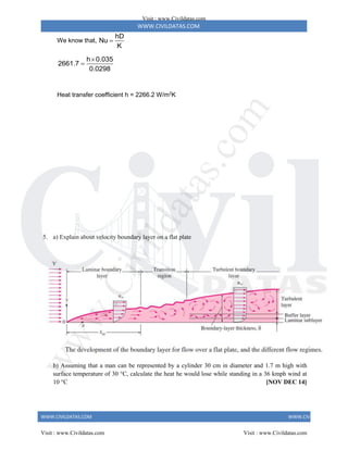 WWW.CIVILDATAS.COM
WWW.CIVILDATAS.COM WWW.CIVILDATAS.COM
We know that,
hD
Nu
K

h 0.035
2661.7
0.0298


Heat transfer coefficient h = 2266.2 W/m2
K
5. a) Explain about velocity boundary layer on a flat plate
b) Assuming that a man can be represented by a cylinder 30 cm in diameter and 1.7 m high with
surface temperature of 30 °C, calculate the heat he would lose while standing in a 36 kmph wind at
10 °C [NOV DEC 14]
Visit : www.Civildatas.com
Visit : www.Civildatas.com Visit : www.Civildatas.com
w
w
w
.
C
i
v
i
l
d
a
t
a
s
.
c
o
m
 