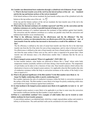 18. Consider one-dimensional heat conduction through a cylindrical rod of diameter D and length
L. What is the heat transfer area of the rod if (a) the lateral surfaces of the rod are insulated
and (b) the top and bottom surfaces of the rod are insulated?
If the lateral surfaces of the rod are insulated, the heat transfer surface area of the cylindrical rod is the
bottom or the top surface area of the rod, As=
𝜋𝐷2
4
If the top and the bottom surfaces of the rod are insulated, the heat transfer area of the rod is the
lateral surface area of the rod, A= 𝜋𝐷𝐿
19. What does the thermal resistance of a medium represent? and Why are the convection and the
radiation resistances at a surface in parallel instead of being in series?
The thermal resistance of a medium represents the resistance of that medium against heat transfer.
The convection and the radiation resistances at a surface are parallel since both the convection and
radiation heat transfers occur simultaneously.
20. What is the difference between the fin effectiveness and the fin efficiency? The fins
attached to a surface are determined to have an effectiveness of 0.9. Do you think the rate of
heat transfer from the surface has increased or decreased as a result of the addition of these
fins?
The fin efficiency is defined as the ratio of actual heat transfer rate from the fin to the ideal heat
transfer rate from the fin if the entire fin were at base temperature, and its value is between 0 and 1.
Fin effectiveness is defined as the ratio of heat transfer rate from a finned surface to the heat transfer
rate from the same surface if there were no fins, and its value is expected to be greater than 1.Heat
transfer rate will decrease since a fin effectiveness smaller than 1 indicates that the fin acts as
insulation.
21. What is lumped system analysis? When is it applicable? [NOV-DEC 14]
In heat transfer analysis, some bodies are observed to behave like a "lump" whose entire body
temperature remains essentially uniform at all times during a heat transfer process. The temperature
of such bodies can be taken to be a function of time only. Heat transfer analysis which utilizes this
idealization is known as the lumped system analysis. It is applicable when the Biot number (the ratio
of conduction resistance within the body to convection resistance at the surface of the body) is less
than or equal to 0.1.
22. What is the physical significance of the Biot number? Is the Biot number more likely to be
larger for highly conducting solids or poorly conducting ones?
Biot number represents the ratio of conduction resistance within the body to convection resistance at
the surface of the body. The Biot number is more likely to be larger for poorly conducting solids since
such bodies have larger resistances against heat conduction.
23. In what medium is the lumped system analysis more likely to be applicable: in water or in air?
why?
The lumped system analysis is more likely to be applicable in air than in water since the convection
heat transfer coefficient and thus the Biot number is much smaller in air.
24.What is a semi-infinite medium? Give examples of solid bodies that can be treated as semi-
infinite mediums for heat transfer purposes.
A semi-infinite medium is an idealized body which has a single exposed plane surface and extends to
infinity in all directions. The earth and thick walls can be considered to be semi-infinite media.
 