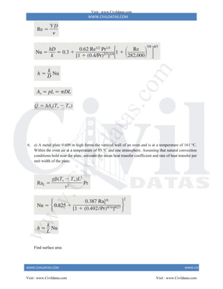 WWW.CIVILDATAS.COM
WWW.CIVILDATAS.COM WWW.CIVILDATAS.COM
6. a) A metal plate 0.609 m high forms the vertical wall of an oven and is at a temperature of 161 °C.
Within the oven air at a temperature of 93 °C and one atmosphere. Assuming that natural convection
conditions hold near the plate, estimate the mean heat transfer coefficient and rate of heat transfer per
unit width of the plate.
Find surface area
Visit : www.Civildatas.com
Visit : www.Civildatas.com Visit : www.Civildatas.com
w
w
w
.
C
i
v
i
l
d
a
t
a
s
.
c
o
m
 