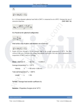 WWW.CIVILDATAS.COM
WWW.CIVILDATAS.COM WWW.CIVILDATAS.COM
b) A 10 mm diameter spherical steel ball at 260°C is immersed in air at 90°C. Estimate the rate of
convective heat loss. [NOV DEC 14]
Use Nusselt no for spherical configuration
Find surface area of sphere and calculate rate of heat loss
7. Engine oil flows through a 50 mm diameter tube at an average temperature of 147C. The flow
velocity is 80 cm/s. Calculate the average heat transfer coefficient if the tube wall is maintained at a
temperature of 200C and it is 2 m long.
Given : Diameter D = 50 mm = 0.050 m
Average temperature Tm = 147C
Velocity U = 80 cm/s = 0.80 m/s
Tube wall temperature Tw = 200C
Length L = 2m
To find: Average heat transfer coefficient (h)
Solution : Properties of engine oil at 147C
Visit : www.Civildatas.com
Visit : www.Civildatas.com Visit : www.Civildatas.com
w
w
w
.
C
i
v
i
l
d
a
t
a
s
.
c
o
m
 