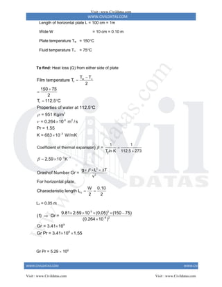 WWW.CIVILDATAS.COM
WWW.CIVILDATAS.COM WWW.CIVILDATAS.COM
Length of horizontal plate L = 100 cm = 1m
Wide W = 10 cm = 0.10 m
Plate temperature Tw = 150C
Fluid temperature T = 75C
To find: Heat loss (Q) from either side of plate
w
f
f
3
-6 2
3
T T
Film temperature T
2
150 75
2
T 112.5 C
Properties of water at 112.5 C
= 951 Kg/m
= 0.264 10 m / s
Pr = 1.55
K = 683 10 W/mK








 



3 1
1 1
Coefficient of thermal expansion} =
T in K 112.5 273
f
2.59 10 K

  


 
3
2
c
g L T
Grashof Number Gr =
v
For horizontal plate,
W 0.10
Characteristic length L
2 2

   
 
Lc = 0.05 m
-3 3
6 2
9
9
9.81 2.59 10 (0.05) (150 75)
(1) Gr =
(0.264 10 )
Gr = 3.41 10
Gr Pr = 3.41 10 1.55

    



 
Gr Pr = 5.29  109
Visit : www.Civildatas.com
Visit : www.Civildatas.com Visit : www.Civildatas.com
w
w
w
.
C
i
v
i
l
d
a
t
a
s
.
c
o
m
 