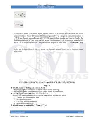 WWW.CIVILDATAS.COM
WWW.CIVILDATAS.COM WWW.CIVILDATAS.COM
11. A two stroke motor cycle petrol engine cylinder consists of 15 annular fins. If outside and inside
diameters of each fin are 200 mm and 100 mm respectively. The average fin surface temperature is
475 °C and they are exposed in air at 25 °C. Calculate the heat transfer rate from the fins for the
following condition (i) When motor cycle is at rest. (ii) when motor cycle is running at a speed of 60
km/h. The fin may be idealized as a single horizontal flat plate of same area. [NOV - DEC 13]
Refer unit 1 fin problems 9, 10, 11 along with Rayleigh no and Nusselt no for free and forced
convection
UNIT-3 PHASE CHANGE HEAT TRANSFER AND HEAT EXCHANGERS
PART-A
1. What is meant by Boiling and condensation?
The change of phase from liquid to vapour state is known as boiling.
The change of phase from vapour to liquid state is known as condensation.
2. Give the applications of boiling and condensation.
Boiling and condensation process finds wide applications as mentioned below.
1. Thermal and nuclear power plant.
2. Refrigerating systems
3. Process of heating and cooling
4. Air conditioning systems
3. What is meant by pool boiling? [NOV DEC 14]
Visit : www.Civildatas.com
Visit : www.Civildatas.com Visit : www.Civildatas.com
w
w
w
.
C
i
v
i
l
d
a
t
a
s
.
c
o
m
 