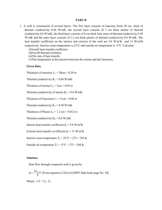 PART B
1. A wall is constructed of several layers. The first layer consists of masonry brick 20 cm. thick of
thermal conductivity 0.66 W/mK, the second layer consists of 3 cm thick mortar of thermal
conductivity 0.6 W/mK, the third layer consists of 8 cm thick lime stone of thermal conductivity 0.58
W/mK and the outer layer consists of 1.2 cm thick plaster of thermal conductivity 0.6 W/mK. The
heat transfer coefficient on the interior and exterior of the wall are 5.6 W/m2
K and 11 W/m2
K
respectively. Interior room temperature is 22C and outside air temperature is -5C. Calculate
i)Overall heat transfer coefficient
ii)Overall thermal resistance
iii)The rate of heat transfer
iv)The temperature at the junction between the mortar and the limestone.
Given Data
Thickness of masonry L1 = 20cm = 0.20 m
Thermal conductivity K1 = 0.66 W/mK
Thickness of mortar L2 = 3cm = 0.03 m
Thermal conductivity of mortar K2 = 0.6 W/mK
Thickness of limestone L3 = 8 cm = 0.08 m
Thermal conductivity K3 = 0.58 W/mK
Thickness of Plaster L4 = 1.2 cm = 0.012 m
Thermal conductivity K4 = 0.6 W/mK
Interior heat transfer coefficient ha = 5.6 W/m2
K
Exterior heat transfer co-efficient hb = 11 W/m2
K
Interior room temperature Ta = 22C + 273 = 295 K
Outside air temperature Tb = -5C + 273 = 268 K.
Solution:
Heat flow through composite wall is given by
overall
T
Q
R

 [From equation (13)] (or) [HMT Data book page No. 34]
Where,  T = Ta– Tb
 