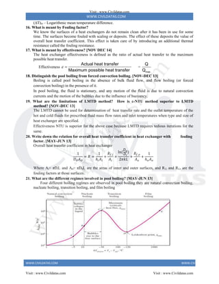 WWW.CIVILDATAS.COM
WWW.CIVILDATAS.COM WWW.CIVILDATAS.COM
(T)m – Logarithmic mean temperature difference.
16. What is meant by Fouling factor?
We know the surfaces of a heat exchangers do not remain clean after it has been in use for some
time. The surfaces become fouled with scaling or deposits. The effect of these deposits the value of
overall heat transfer coefficient. This effect is taken care of by introducing an additional thermal
resistance called the fouling resistance.
17. What is meant by effectiveness? [NOV DEC 14]
The heat exchanger effectiveness is defined as the ratio of actual heat transfer to the maximum
possible heat transfer.
Effectiveness
Actual heat transfer
Maximum possible heat transfer
  =
max
Q
Q
18. Distinguish the pool boiling from forced convection boiling. [NOV-DEC 13]
Boiling is called pool boiling in the absence of bulk fluid flow, and flow boiling (or forced
convection boiling) in the presence of it.
In pool boiling, the fluid is stationary, and any motion of the fluid is due to natural convection
currents and the motion of the bubbles due to the influence of buoyancy.
19. What are the limitations of LMTD method? How is ε-NTU method superior to LMTD
method? [NOV-DEC 13]
The LMTD cannot be used for determination of heat transfer rate and the outlet temperature of the
hot and cold fluids for prescribed fluid mass flow rates and inlet temperatures when type and size of
heat exchanger are specified.
Effectiveness NTU is superior for the above case because LMTD requires tedious iterations for the
same.
20. Write down the relation for overall heat transfer coefficient in heat exchanger with fouling
factor. [MAY-JUN 13]
Overall heat transfer coefficient in heat exchanger
1
𝑈𝑂𝐴𝑂
= 𝑅 =
1
ℎ𝑖𝐴𝑖
+
𝑅𝑓,𝑖
𝐴𝑖
+
ln(
𝐷𝑜
𝐷𝑖
)
2𝜋𝑘𝐿
+
𝑅𝑓,𝑜
𝐴𝑜
+
1
ℎ𝑜𝐴𝑜
Where Ai= πDiL and Ao= πDoL are the areas of inner and outer surfaces, and Rf,i and Rf,o are the
fouling factors at those surfaces.
21. What are the different regimes involved in pool boiling? [MAY-JUN 13]
Four different boiling regimes are observed in pool boiling they are natural convection boiling,
nucleate boiling, transition boiling, and film boiling
Visit : www.Civildatas.com
Visit : www.Civildatas.com Visit : www.Civildatas.com
w
w
w
.
C
i
v
i
l
d
a
t
a
s
.
c
o
m
 