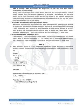 WWW.CIVILDATAS.COM
WWW.CIVILDATAS.COM WWW.CIVILDATAS.COM
22. What is boiling? What mechanisms are responsible for the very high heat transfer
coefficients in nucleate boiling?
Boiling is the liquid-to-vapor phase change process that occurs at a solid-liquid interface when the
surface is heated above the saturation temperature of the liquid. The formation and rise of the
bubbles and the liquid entrainment coupled with the large amount of heat absorbed during liquid-
vapor phase change at essentially constant temperature are responsible for the very high heat transfer
coefficients associated with nucleate boiling.
23. What is the difference between evaporation and boiling?
Both boiling and evaporation are liquid-to-vapor phase change processes, but evaporation occurs at
the liquid-vapor interface when the vapor pressure is less than the saturation pressure of the liquid at
a given temperature, and it involves no bubble formation or bubble motion. Boiling, on the other
hand, occurs at the solid-liquid interface when a liquid is brought into contact with a surface
maintained at a temperature Ts sufficiently above the saturation temperature Tsat of the liquid.
24. What is condensation? How does it occur?
Condensation is a vapor-to-liquid phase change process. It occurs when the temperature of a vapor is
reduced below its saturation temperature Tsat . This is usually done by bringing the vapor into contact
with a solid surface whose temperature Ts is below the saturation temperature Tsat of the vapor.
PART B
1. Water is boiled at the rate of 24 kg/h in a polished copper pan, 300 mm in diameter, at atmospheric
pressure. Assuming nucleate boiling conditions calculate the temperature of the bottom surface of the
pan.
Given :
m = 24 kg / h
3
24 kg
3600 s
m 6.6 10 kg/ s


 
d = 300 mm = .3m
Solution:
We know saturation temperature of water is 100C
i.e. Tsat = 100C
Properties of water at 100C
From HMT data book Page No.13
Visit : www.Civildatas.com
Visit : www.Civildatas.com Visit : www.Civildatas.com
w
w
w
.
C
i
v
i
l
d
a
t
a
s
.
c
o
m
 