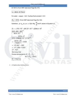WWW.CIVILDATAS.COM
WWW.CIVILDATAS.COM WWW.CIVILDATAS.COM
At 100C (From HMT data book Page No.147)
3
58.8 10 N/m
 
 
For water – copper – Csf = Surface fluid constant = 013
sf
C .013
 (From HMT data book Page No.145)
Substitute, fg
Q
l, h , l, v, , Cpl, hfg,
A
    and Pr values in Equation (1)
3 6 3
0.5
3
3
3 1.7
(1) 210 10 281.57 10 2256.9 10
9.81 961 597
58.8 10
4216 T
.013 2256.9 10 (1.74)


     
 

 
  
3
w sat
w
w
4216 T
0.825
75229.7
T(.56) .825
T .056 = 0.937
T - 16.7
We know that
Excess temperature T = T T
16.7 = T 100 C.
T 116.7 C
 
 
  
  

 
 
 
2. i) Explain about fouling factors.
Visit : www.Civildatas.com
Visit : www.Civildatas.com Visit : www.Civildatas.com
w
w
w
.
C
i
v
i
l
d
a
t
a
s
.
c
o
m
 