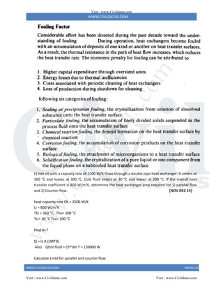WWW.CIVILDATAS.COM
WWW.CIVILDATAS.COM WWW.CIVILDATAS.COM
ii) Hot oil with a capacity rate of 2500 W/K flows through a double pipe heat exchanger. It enters at
360 °C and leaves at 300 °C. Cold fluid enters at 30 °C and leaves at 200 °C. If the overall heat
transfer coefficient is 800 W/m2
K, determine the heat exchanger area required for 1) parallel flow
and 2) Counter flow. [NOV DEC 14]
heat capacity rate Ch = 2500 W/K
U = 800 W/m2
K
Thi = 360 °C, Tho= 300 °C
Tci= 30 °C Tco= 200 °C
Find A=?
Q = U A (LMTD)
Also Qhot fluid = Ch*del T = 150000 W
Calculate Lmtd for parallel and counter flow
Visit : www.Civildatas.com
Visit : www.Civildatas.com Visit : www.Civildatas.com
w
w
w
.
C
i
v
i
l
d
a
t
a
s
.
c
o
m
 