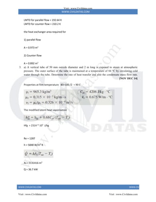 WWW.CIVILDATAS.COM
WWW.CIVILDATAS.COM WWW.CIVILDATAS.COM
LMTD for parallel flow = 192.64 K
LMTD for counter flow = 210.2 K
the heat exchanger area required for
1) parallel flow
A = 0.973 m2
2) Counter flow
A = 0.892 m2
3. a) A vertical tube of 50 mm outside diameter and 2 m long is exposed to steam at atmospheric
pressure. The outer surface of the tube is maintained at a temperature of 84 °C by circulating cold
water through the tube. Determine the rate of heat transfer and also the condensate mass flow rate.
[NOV DEC 14]
Properties at film temperature 80+100 /2 = 90 C
The modified latent heat vaporization
Hfg = 2314 * 103
J/kg
Re = 1287
h = 5848 W/m2
K
As = 0.31416 m2
Q = 36.7 kW
Visit : www.Civildatas.com
Visit : www.Civildatas.com Visit : www.Civildatas.com
w
w
w
.
C
i
v
i
l
d
a
t
a
s
.
c
o
m
 