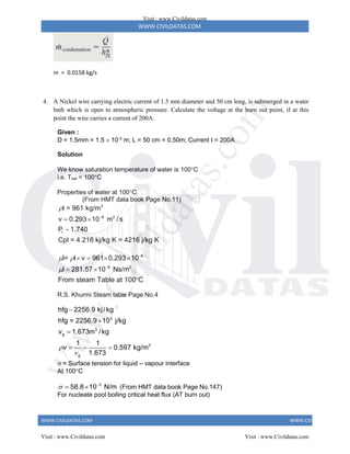 WWW.CIVILDATAS.COM
WWW.CIVILDATAS.COM WWW.CIVILDATAS.COM
m = 0.0158 kg/s
4. A Nickel wire carrying electric current of 1.5 mm diameter and 50 cm long, is submerged in a water
bath which is open to atmospheric pressure. Calculate the voltage at the burn out point, if at this
point the wire carries a current of 200A.
Given :
D = 1.5mm = 1.5  10-3
m; L = 50 cm = 0.50m; Current I = 200A
Solution
We know saturation temperature of water is 100C
i.e. Tsat = 100C
Properties of water at 100C
(From HMT data book Page No.11)
3
6 2
r
l = 961 kg/m
v 0.293 10 m / s
P - 1.740
Cpl = 4.216 kj/kg K = 4216 j/kg K


 
6
6 2
l= l v 961 0.293 10
l 281.57 10 Ns/m
From steam Table at 100 C
 



   
 

R.S. Khurmi Steam table Page No.4
3
3
g
3
g
hfg 2256.9 kj/kg
hfg = 2256.9 10 j/kg
v 1.673m /kg
1 1
v 0.597 kg/m
1.673





  
 = Surface tension for liquid – vapour interface
At 100C
3
58.8 10 N/m
 
  (From HMT data book Page No.147)
For nucleate pool boiling critical heat flux (AT burn out)
Visit : www.Civildatas.com
Visit : www.Civildatas.com Visit : www.Civildatas.com
w
w
w
.
C
i
v
i
l
d
a
t
a
s
.
c
o
m
 