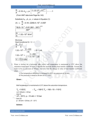 WWW.CIVILDATAS.COM
WWW.CIVILDATAS.COM WWW.CIVILDATAS.COM
0.25
fg 2
Q g ( l - v)
0.18 h v 1
A v
  


 
 
      
 
 
(From HMT data book Page No.142)
Substitute hfg, l, v,
   values in Equation (1)
3
0.25
3
2
6 2
Q
(1) 0.18 2256.9 10 0.597
A
58.8 10 9.81 (961 .597)
.597
Q
1.52 10 W/m
A

    
 
  
 
 
 
We know
Heat transferred Q = V  I
6
6
-3
Q V I
A A
V 200
1.52 10 A = dL
dL
V 200
1.52 10 =
1.5 10 .50
V 17.9 volts






 


  

5. Water is boiling on a horizontal tube whose wall temperature is maintained ct 15C above the
saturation temperature of water. Calculate the nucleate boiling heat transfer coefficient. Assume the
water to be at a pressure of 20 atm. And also find the change in value of heat transfer coefficient
when
i) The temperature difference is increased to 30C at a pressure of 10 atm.
ii) The pressure is raised to 20 atm at  T = 15C
Given :
Wall temperature is maintained at 15C above the saturation temperature.
w sat w
T 115 C. T 100 C T 100 15 115 C
       
= p = 10 atm = 10 bar
case (i)
T 30 C; p 10 atm = 10 bar
   
case (ii)
p = 20 atm = 20 bar; T - 15C
Solution:
Visit : www.Civildatas.com
Visit : www.Civildatas.com Visit : www.Civildatas.com
w
w
w
.
C
i
v
i
l
d
a
t
a
s
.
c
o
m
 
