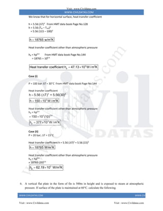 WWW.CIVILDATAS.COM
WWW.CIVILDATAS.COM WWW.CIVILDATAS.COM
We know that for horizontal surface, heat transfer coefficient
h = 5.56 (T)3
From HMT data book Page No.128
h = 5.56 (Tw – Tsat)3
= 5.56 (115 – 100)3
2
h 18765 w/m K

Heat transfer coefficient other than atmospheric pressure
hp = hp0.4
From HMT data book Page No.144
= 18765  100.4
3 2
p
Heat transfer coefficient h 47.13 10 W /m K
 
Case (i)
P = 100 bar T = 30C From HMT data book Page No.144
Heat transfer coefficient
3 3
3 2
h 5.56 ( T) = 5.56(30)
h 150 10 W /m K
 
 
Heat transfer coefficient other than atmospheric pressure
hp = hp0.4
3 0.4
3 2
p
150 10 (10)
h 377 10 W /m K
 
 
Case (ii)
P = 20 bar; T = 15C
Heat transfer coefficient h = 5.56 (T)3
= 5.56 (15)3
2
h 18765 W/m K

Heat transfer coefficient other than atmospheric pressure
hp = hp0.4
= 18765 (20)0.4
3 2
p
h 62.19 10 W/m K
 
6. A vertical flat plate in the form of fin is 500m in height and is exposed to steam at atmospheric
pressure. If surface of the plate is maintained at 60C. calculate the following.
Visit : www.Civildatas.com
Visit : www.Civildatas.com Visit : www.Civildatas.com
w
w
w
.
C
i
v
i
l
d
a
t
a
s
.
c
o
m
 