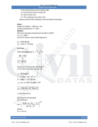 WWW.CIVILDATAS.COM
WWW.CIVILDATAS.COM WWW.CIVILDATAS.COM
i) The film thickness at the trailing edge
ii). Overall heat transfer coefficient
iii). Heat transfer rate
iv). The condensate mass flow rate.
Assume laminar flow conditions and unit width of the plate.
Given :
Height ore length L = 500 mm = 5m
Surface temperature Tw
= 60C
Solution
We know saturation temperature of water is 100C
i.e. Tsat = 100C
(From R.S. Khurmi steam table Page No.4
hfg = 2256.9kj/kg
hfg = 2256.9  103
j/kg
We know
w sat
f
f
T T
Film temperature T
2
60 100
2
T 80 C




 
Properties of saturated water at 80C
(From HMT data book Page No.13)
3
6 2
- 974 kg/m
v 0.364 10 m / s


 
-3
-6
k = 668.7 10 W/mk
= p v= 974 0.364 10


  
6 2
354.53 10 Ns/m
 
 
1. Film thickness x
We know for vertical plate
Film thickness
0.25
sat w
2
fg
4 K x (T T )
x
g h



 
  
  
 
 
 
Where
X = L = 0.5 m
Visit : www.Civildatas.com
Visit : www.Civildatas.com Visit : www.Civildatas.com
w
w
w
.
C
i
v
i
l
d
a
t
a
s
.
c
o
m
 