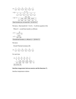 3
1 2 4
1 2 3 4
3
1 2 4
1 2 3 4
1 1
1 1
295 268
/
1 0.20 0.03 0.08 0.012 1
5.6 0.66 0.6 0.58 0.6 11
a b
a b
a b
L
L L L
R
h A K A K A K A K A h A
T T
Q
L
L L L
h A K A K A K A K A h A
Q A
     

 
    

 
    
2
Heat transfer per unit area Q/A = 34.56 W/m
We know, Heat transfer Q = UA (Ta – Tb) [From equation (14)]
Where U – overall heat transfer co-efficient
( )
34.56
295 268
a b
Q
U
A T T
U
K
 
 
 

2
Overall heat transfer co - efficient U =1.28 W/m
We know
Overall Thermal resistance (R)
3
1 2 4
1 2 3 4
1 1
a b
L
L L L
R
h A K A K A K A K A h A
     
For unit Area
3
1 2 4
1 2 3 4
1 1
1 0.20 0.03 0.08 0.012 1
=
56 0.66 0.6 0.58 0.6 11
0.78 /
a b
L
L L L
R
h K K K K h
R K W
     
    

Interface temperature between mortar and the limestone T3
Interface temperatures relation
 