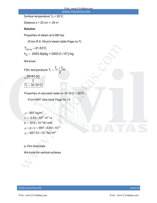 WWW.CIVILDATAS.COM
WWW.CIVILDATAS.COM WWW.CIVILDATAS.COM
Surface temperature Tw = 20C
Distance x = 25 cm = .25 m
Solution
Properties of steam at 0.080 bar
(From R.S. Khurmi steam table Page no.7)
satj/kg
3
fg
T 41.53 C
h 2403.2kj/kg = 2403.2 10 j/kg
 
 
We know
w sat
f
f
T T
Film temperature T
2
20+41.53
=
2
T 30.76 C


 
Properties of saturated water at 30.76C = 30C
From HMT data book Page No.13
3
-6 2
-3
6
6 2
997 kg/m
0.83 10 m / s
k 612 10 W /mK
p v 997 0.83 10
827.51 10 Ns/m







 
 
    
 
a. Film thickness
We know for vertical surfaces
Visit : www.Civildatas.com
Visit : www.Civildatas.com Visit : www.Civildatas.com
w
w
w
.
C
i
v
i
l
d
a
t
a
s
.
c
o
m
 