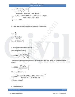 WWW.CIVILDATAS.COM
WWW.CIVILDATAS.COM WWW.CIVILDATAS.COM
0.25
sat w
2
fg
6 3
x 3 2
4
x
4 K x (T T )
x
g h
(From HMT data book Page No.150)
4 827.51 10 612 10 .25 (41.53 20)100
9.81 2403.2 10 997
1.40 10 m





 
 
  
  
 
 
 
      

  
 
b. Local heat transfer coefficient hx Assuming Laminar flow
x
3
x 4
2
k
h
x
612 10
h
1.46 10
hx 4,191 W/m K








c. Average heat transfer coefficient h
(Assuming laminar flow)
0.25
3 2
fg
sat w
k g h
h 0.943
L T T


 
  
  
  
 
 
The factor 0.943 may be replaced by 1.13 for more accurate result as suggested by Mc
adams
0.25
3 2
fg
sat w
k g h
h 0.943
L T T


 
  
  
 
 
Where L = 50 cm = .5 m
0.25
3 3 2 3
6
2
(612 10 ) (997) 9.81 2403.2 10
h 1.13
827.51 10 .5 41.53 20
h 5599.6 W/m k


    

   

d. Heat transfer (Q)
Visit : www.Civildatas.com
Visit : www.Civildatas.com Visit : www.Civildatas.com
w
w
w
.
C
i
v
i
l
d
a
t
a
s
.
c
o
m
 