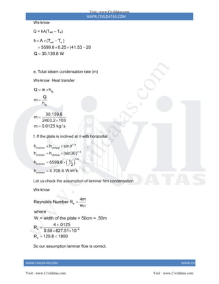 WWW.CIVILDATAS.COM
WWW.CIVILDATAS.COM WWW.CIVILDATAS.COM
We know
Q = hA(Tsat – Tw)
sat w
h A (T T )
5599.6 0.25 (41.53 20
Q 30.139.8 W
  
   

e. Total steam condensation rate (m)
We know Heat transfer
fg
fg
Q m h
Q
m
h
 

30.139.8
m
2403.2 103
m 0.0125 kg/ s



f. If the plate is inclined at  with horizontal
 
1/ 4
inclined vertical
1/ 4
inclined vertical
1/ 4
inclined
2
inclined
h h sin
h h (sin30)
1
h 5599.6
2
h 4.708.6 W/m k

 
 
 

Let us check the assumption of laminar film condensation
We know
e
e 6
e
4m
Reynolds Number R
w
where
W = width of the plate = 50cm = .50m
4 .0125
R
0.50 827.51 10
R 120.8 1800





 
 
So our assumption laminar flow is correct.
Visit : www.Civildatas.com
Visit : www.Civildatas.com Visit : www.Civildatas.com
w
w
w
.
C
i
v
i
l
d
a
t
a
s
.
c
o
m
 