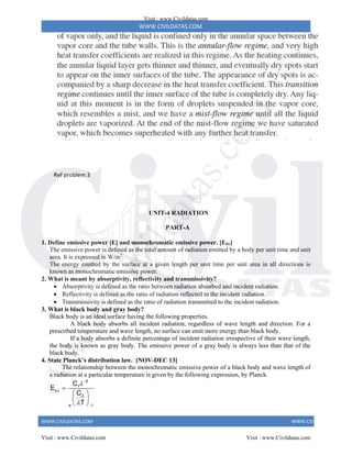 WWW.CIVILDATAS.COM
WWW.CIVILDATAS.COM WWW.CIVILDATAS.COM
Ref problem 3
UNIT-4 RADIATION
PART-A
1. Define emissive power [E] and monochromatic emissive power. [Eb]
The emissive power is defined as the total amount of radiation emitted by a body per unit time and unit
area. It is expressed in W/m2
.
The energy emitted by the surface at a given length per unit time per unit area in all directions is
known as monochromatic emissive power.
2. What is meant by absorptivity, reflectivity and transmissivity?
 Absorptivity is defined as the ratio between radiation absorbed and incident radiation.
 Reflectivity is defined as the ratio of radiation reflected to the incident radiation.
 Transmissivity is defined as the ratio of radiation transmitted to the incident radiation.
3. What is black body and gray body?
Black body is an ideal surface having the following properties.
A black body absorbs all incident radiation, regardless of wave length and direction. For a
prescribed temperature and wave length, no surface can emit more energy than black body.
If a body absorbs a definite percentage of incident radiation irrespective of their wave length,
the body is known as gray body. The emissive power of a gray body is always less than that of the
black body.
4. State Planck’s distribution law. [NOV-DEC 13]
The relationship between the monochromatic emissive power of a black body and wave length of
a radiation at a particular temperature is given by the following expression, by Planck.
5
1
b
2
e 1
C
E
C
T






 
 
 
Visit : www.Civildatas.com
Visit : www.Civildatas.com Visit : www.Civildatas.com
w
w
w
.
C
i
v
i
l
d
a
t
a
s
.
c
o
m
 