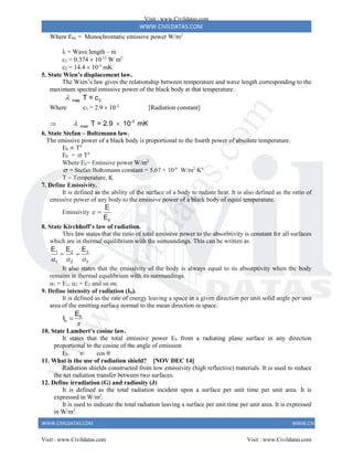 WWW.CIVILDATAS.COM
WWW.CIVILDATAS.COM WWW.CIVILDATAS.COM
Where Eb = Monochromatic emissive power W/m2
 = Wave length – m
c1 = 0.374  10-15
W m2
c2 = 14.4  10-3
mK
5. State Wien’s displacement law.
The Wien’s law gives the relationship between temperature and wave length corresponding to the
maximum spectral emissive power of the black body at that temperature.
mas 3
T = c

Where c3 = 2.9  10-3
[Radiation constant]
 -3
mas T = 2.9 10 mK
 
6. State Stefan – Boltzmann law.
The emissive power of a black body is proportional to the fourth power of absolute temperature.
Eb ∞ T4
Eb =  T4
Where Eb= Emissive power W/m2
 = Stefan Boltzmann constant = 5.67 × 10-8
W/m2
K4
T = Temperature, K
7. Define Emissivity.
It is defined as the ability of the surface of a body to radiate heat. It is also defined as the ratio of
emissive power of any body to the emissive power of a black body of equal temperature.
Emissivity
b
E
E
 
8. State Kirchhoff’s law of radiation.
This law states that the ratio of total emissive power to the absorbtivity is constant for all surfaces
which are in thermal equilibrium with the surroundings. This can be written as
3
1 2
1 2 3
E
E E
  
 
It also states that the emissivity of the body is always equal to its absorptivity when the body
remains in thermal equilibrium with its surroundings.
1 = E1; 2 = E2 and so on.
9. Define intensity of radiation (Ib).
It is defined as the rate of energy leaving a space in a given direction per unit solid angle per unit
area of the emitting surface normal to the mean direction in space.
b
n
E
I


10. State Lambert’s cosine law.
It states that the total emissive power Eb from a radiating plane surface in any direction
proportional to the cosine of the angle of emission
Eb  cos 
11. What is the use of radiation shield? [NOV DEC 14]
Radiation shields constructed from low emissivity (high reflective) materials. It is used to reduce
the net radiation transfer between two surfaces.
12. Define irradiation (G) and radiosity (J)
It is defined as the total radiation incident upon a surface per unit time per unit area. It is
expressed in W/m2
.
It is used to indicate the total radiation leaving a surface per unit time per unit area. It is expressed
in W/m2
.
Visit : www.Civildatas.com
Visit : www.Civildatas.com Visit : www.Civildatas.com
w
w
w
.
C
i
v
i
l
d
a
t
a
s
.
c
o
m
 