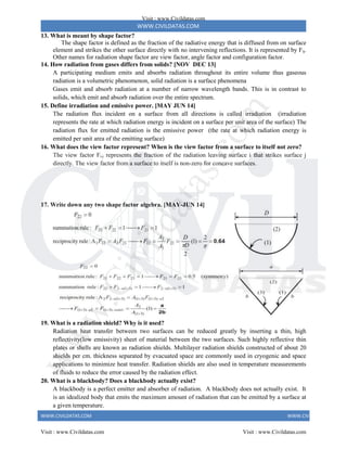 WWW.CIVILDATAS.COM
WWW.CIVILDATAS.COM WWW.CIVILDATAS.COM
13. What is meant by shape factor?
The shape factor is defined as the fraction of the radiative energy that is diffused from on surface
element and strikes the other surface directly with no intervening reflections. It is represented by Fij.
Other names for radiation shape factor are view factor, angle factor and configuration factor.
14. How radiation from gases differs from solids? [NOV DEC 13]
A participating medium emits and absorbs radiation throughout its entire volume thus gaseous
radiation is a volumetric phenomenon, solid radiation is a surface phenomena
Gases emit and absorb radiation at a number of narrow wavelength bands. This is in contrast to
solids, which emit and absorb radiation over the entire spectrum.
15. Define irradiation and emissive power. [MAY JUN 14]
The radiation flux incident on a surface from all directions is called irradiation (irradiation
represents the rate at which radiation energy is incident on a surface per unit area of the surface) The
radiation flux for emitted radiation is the emissive power (the rate at which radiation energy is
emitted per unit area of the emitting surface)
16. What does the view factor represent? When is the view factor from a surface to itself not zero?
The view factor Fi-j represents the fraction of the radiation leaving surface i that strikes surface j
directly. The view factor from a surface to itself is non-zero for concave surfaces.
17. Write down any two shape factor algebra. [MAY-JUN 14]
19. What is a radiation shield? Why is it used?
Radiation heat transfer between two surfaces can be reduced greatly by inserting a thin, high
reflectivity(low emissivity) sheet of material between the two surfaces. Such highly reflective thin
plates or shells are known as radiation shields. Multilayer radiation shields constructed of about 20
shields per cm. thickness separated by evacuated space are commonly used in cryogenic and space
applications to minimize heat transfer. Radiation shields are also used in temperature measurements
of fluids to reduce the error caused by the radiation effect.
20. What is a blackbody? Does a blackbody actually exist?
A blackbody is a perfect emitter and absorber of radiation. A blackbody does not actually exist. It
is an idealized body that emits the maximum amount of radiation that can be emitted by a surface at
a given temperature.
Visit : www.Civildatas.com
Visit : www.Civildatas.com Visit : www.Civildatas.com
w
w
w
.
C
i
v
i
l
d
a
t
a
s
.
c
o
m
 