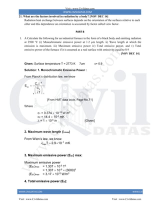 WWW.CIVILDATAS.COM
WWW.CIVILDATAS.COM WWW.CIVILDATAS.COM
21. What are the factors involved in radiation by a body? [NOV DEC 14]
Radiation heat exchange between surfaces depends on the orientation of the surfaces relative to each
other and this dependence on orientation is accounted by factor called view factor.
PART B
1. A Calculate the following for an industrial furnace in the form of a black body and emitting radiation
at 2500 °C (i) Monochromatic emissive power at 1.2 µm length. ii) Wave length at which the
emission is maximum. iii) Maximum emissive power iv) Total emissive power, and v) Total
emissive power of the furnace if it is assumed as a real surface with emissivity equal to 0.9
[NOV DEC 14]
Given: Surface temperature T = 2773 K 7um ε= 0.9
Solution: 1. Monochromatic Emissive Power :
From Planck’s distribution law, we know
5
1
b
2
e 1
C
E
C
T






 
 
 
[From HMT data book, Page No.71]
Where
c1 = 0.374  10-15 W m2
c2 = 14.4  10-3 mK
 = 1  10-6 m [Given]
2. Maximum wave length (max)
From Wien’s law, we know
 
  3
maxT 2.9 10 mK
3. Maximum emissive power (Eb) max:
Maximum emissive power
(Eb)max = 1.307  10-5 T5
= 1.307  10-5  (3000)5
(Eb)max = 3.17  1012 W/m2
4. Total emissive power (Eb):
Visit : www.Civildatas.com
Visit : www.Civildatas.com Visit : www.Civildatas.com
w
w
w
.
C
i
v
i
l
d
a
t
a
s
.
c
o
m
 