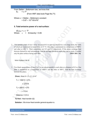WWW.CIVILDATAS.COM
WWW.CIVILDATAS.COM WWW.CIVILDATAS.COM
From Stefan – Boltzmann law, we know that
Eb =  T4
[From HMT data book Page No.71]
Where  = Stefan – Boltzmann constant
= 5.67  10-8 W/m2K4
5. Total emissive power of a real surface:
(Eb)real =   T4
Where  = Emissivity = 0.85
2. Two parallel plates of size 1 m by 1m spaced 0.5 m apart are located in a very large room, the walls
of which are maintained at temperature of 27 °C. One plate is maintained at a temperature of 900°C
and other at 400 °C. Their emissivities are 0.2 and 0.5 respectively. If the plates exchange heat
between themselves and surroundings, find the net heat transfer to each plate and to room. Consider
only the plate surfaces facing each other. [NOV DEC 14]
Refer Problem 9 & 10
3. Two black square plates of size 2 by 2 m are placed parallel to each other at a distance of 0.5 m. One
plate is maintained at a temperature of 1000C and the other at 500C. Find the heat exchange
between the plates.
Given: Area A = 2  2 = 4 m2
T1 = 1000C + 273
= 1273 K
T2 = 500C + 273
= 773 K
Distance = 0.5 m
To find : Heat transfer (Q)
Solution : We know Heat transfer general equation is
Visit : www.Civildatas.com
Visit : www.Civildatas.com Visit : www.Civildatas.com
w
w
w
.
C
i
v
i
l
d
a
t
a
s
.
c
o
m
 