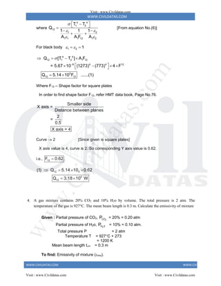WWW.CIVILDATAS.COM
WWW.CIVILDATAS.COM WWW.CIVILDATAS.COM
where
4 4
1 2
12
1 2
1 1 1 12 1 2
T T
Q
1 1
1
A A F A

 
 
 

 

 
 
[From equation No.(6)]
For black body 1 2 1
 
 
4 4
12 1 2 1 12
8 4 4 12
5
12 12
Q [T T ] A F
= 5.67 10 (1273) (773) 4 F
Q 5.14 10 F ......(1)


   
 
   
 
 
Where F12 – Shape factor for square plates
In order to find shape factor F12, refer HMT data book, Page No.76.
Smaller side
X axis =
Distance between planes
2
=
0.5
X axis = 4
Curve  2 [Since given is square plates]
X axis value is 4, curve is 2. So corresponding Y axis value is 0.62.
i.e., 12
F 0.62

12 5
5
12
(1) Q 5.14 10 0.62
Q 3.18 10 W
   
 
4. A gas mixture contains 20% CO2 and 10% H2o by volume. The total pressure is 2 atm. The
temperature of the gas is 927C. The mean beam length is 0.3 m. Calculate the emissivity of mixture
Given : Partial pressure of CO2, 2
CO
P = 20% = 0.20 atm
Partial pressure of H2o, 2
H 0
P = 10% = 0.10 atm.
Total pressure P = 2 atm
Temperature T = 927C + 273
= 1200 K
Mean beam length Lm = 0.3 m
To find: Emissivity of mixture (mix).
Visit : www.Civildatas.com
Visit : www.Civildatas.com Visit : www.Civildatas.com
w
w
w
.
C
i
v
i
l
d
a
t
a
s
.
c
o
m
 