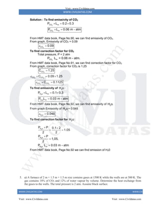WWW.CIVILDATAS.COM
WWW.CIVILDATAS.COM WWW.CIVILDATAS.COM
Solution : To find emissivity of CO2
2
2
CO m
CO m
P L 0.2 0.3
P L 0.06 m - atm
  
 
From HMT data book, Page No.90, we can find emissivity of CO2.
From graph, Emissivity of CO2 = 0.09
2
CO 0.09
 
To find correction factor for CO2
Total pressure, P = 2 atm
2
CO m
P L = 0.06 m - atm.
From HMT data book, Page No.91, we can find correction factor for CO2
From graph, correction factor for CO2 is 1.25
2
CO
C 1.25

2 2
2 2
CO CO
CO CO
C 0.09 1.25
C 0.1125


  
 
To find emissivity of 2
H o:
2
H o m
P L 0.1 0.3
  
2
H o m
P L 0.03 m - atm

From HMT data book, Page No.92, we can find emissivity of 2
H o.
From graph Emissivity of 2
H o= 0.048
2
H o 0.048
 
To find correction factor for 2
H o:
2
2
2
H o
H o
H o m
P P 0.1 2
1.05
2 2
P P
1.05,
2
P L 0.03 m - atm
 
 



From HMT data book, Page No.92 we can find emission of H20
5. a) A furnace of 2 m × 1.5 m × 1.5 m size contains gases at 1500 K while the walls are at 500 K. The
gas contains 18% of CO2 and 12% of water vapour by volume. Determine the heat exchange from
the gases to the walls. The total pressure is 2 atm. Assume black surface.
Visit : www.Civildatas.com
Visit : www.Civildatas.com Visit : www.Civildatas.com
w
w
w
.
C
i
v
i
l
d
a
t
a
s
.
c
o
m
 