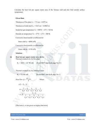 WWW.CIVILDATAS.COM WWW.CIVILDATAS.COM
Calculate the heat lost per square meter area of the furnace wall and also find outside surface
temperature.
Given Data
Thickness of fire plate L1 = 7.5 cm = 0.075 m
Thickness of mild steel L2 = 0.65 cm = 0.0065 m
Inside hot gas temperature Ta = 650C + 273 = 923 K
Outside air temperature Tb = 27C + 273 = 300K
Convective heat transfer co-efficient for
Inner side ha = 60W/m2
K
Convective heat transfer co-efficient for
Outer side hb = 8 W/m2
K.
Solution:
(i) Heat lost per square meter area (Q/A)
Thermal conductivity for fire plate
K1 = 1035  10-3
W/mK [From HMT data book page No.11]
Thermal conductivity for mild steel plate
K2 = 53.6W/mK [From HMT data book page No.1]
Heat flow overall
T
Q
R

 , Where
 T = Ta– Tb
3
1 2
1 2 3
a
3
1 2
1 2 3
1 1
T
Q=
1 1
a b
b
a b
L
L L
R
h A K A K A K A h A
T
L
L L
h A K A K A K A h A
    


   
[The term L3 is not given so neglect that term]
Visit : www.Civildatas.com Visit : www.Civildatas.com
w
w
w
.
C
i
v
i
l
d
a
t
a
s
.
c
o
m
 