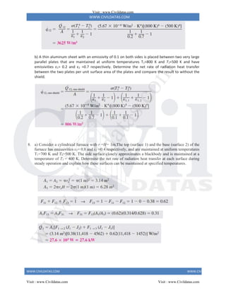 WWW.CIVILDATAS.COM
WWW.CIVILDATAS.COM WWW.CIVILDATAS.COM
b) A thin aluminum sheet with an emissivity of 0.1 on both sides is placed between two very large
parallel plates that are maintained at uniform temperatures T1=800 K and T2=500 K and have
emissivities ε1= 0.2 and ε2 =0.7 respectively. Determine the net rate of radiation heat transfer
between the two plates per unit surface area of the plates and compare the result to without the
shield.
8. a) Consider a cylindrical furnace with r =H= 1m.The top (surface 1) and the base (surface 2) of the
furnace has emissivities ε1= 0.8 and ε2 =0.4 respectively, and are maintained at uniform temperatures
T1=700 K and T2=500 K. The side surface closely approximates a blackbody and is maintained at a
temperature of T3 = 400 K. Determine the net rate of radiation heat transfer at each surface during
steady operation and explain how these surfaces can be maintained at specified temperatures.
Visit : www.Civildatas.com
Visit : www.Civildatas.com Visit : www.Civildatas.com
w
w
w
.
C
i
v
i
l
d
a
t
a
s
.
c
o
m
 