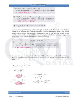 WWW.CIVILDATAS.COM
WWW.CIVILDATAS.COM WWW.CIVILDATAS.COM
b) A furnace is shaped like a long equilateral triangular duct. The width of each side is 1 m. The base
surface has an emissivity of 0.7 and is maintained at a uniform temperature of 600 K. The heated
left-side surface closely approximates a blackbody at 1000 K. The right-side surface is well
insulated. Determine the rate at which heat must be supplied to the heated side externally per unit
length of the duct in order to maintain these operating conditions.
9. (i) A truncated cone has top and bottom diameters of 10 and 20 cm and a height of 10 cm. Calculate
the shape factor between the top surface and the side and also the shape factor between the side and
itself.
Visit : www.Civildatas.com
Visit : www.Civildatas.com Visit : www.Civildatas.com
w
w
w
.
C
i
v
i
l
d
a
t
a
s
.
c
o
m
 