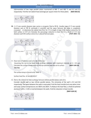 WWW.CIVILDATAS.COM
WWW.CIVILDATAS.COM WWW.CIVILDATAS.COM
(ii)Emissivities of two large parallel plates maintained at 800 °C and 300 °C and 0.3 and 0.5
respectively. Find the net radiant heat exchange per square meter for these plates [NOV DEC13]
10. A 12 mm outside diameter pipe carries a cryogenic fluid at 90 K. Another pipe of 15 mm outside
diameter and at 290 K surrounds it coaxially and the space between the pipes is completely
evacuated (i) determine the radiant heat flow for 3.5 m length of pipe if the surface emissivity for
both surface is 0.25 (ii) Calculate the percentage reduction in heat flow if a shield of 13.5 mm
diameter and 0.06 surface emissivity is placed between pipes. [NOV-DEC 13]
11. State laws of radiation and solve the following.
Assuming the sun to be black body emitting radiation with maximum intensity at λ = 0.5 µm,
Calculate the surface temperature of the sun and the heat flux at its surface [MAY-JUN 14]
Ans key
The surface temp is found to be 5400 ᵒC
Surface heat flux of sun 400 W/m2
12. Derive the relation for heat exchange between infinite parallel planes and solve.
Consider double wall as two infinite parallel planes. The emissivity of the wall is 0.3 and 0.8
respectively. The space between the walls is evacuated. Find the heat transfer/unit area when inner
and outer surface temperatures are 300 K and 260 K. To Reduce the heat flow, a shield of polished
aluminum with ε = 0.05 is inserted between the walls. Find the reduction in heat transfer.
[MAY-JUN 14]
Visit : www.Civildatas.com
Visit : www.Civildatas.com Visit : www.Civildatas.com
w
w
w
.
C
i
v
i
l
d
a
t
a
s
.
c
o
m
 