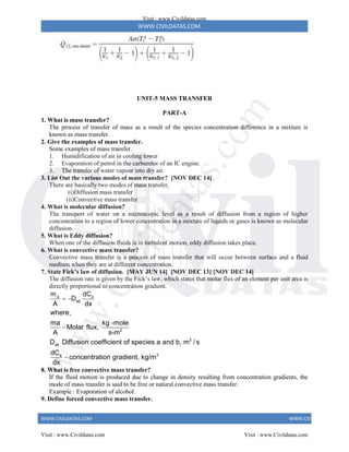 WWW.CIVILDATAS.COM
WWW.CIVILDATAS.COM WWW.CIVILDATAS.COM
UNIT-5 MASS TRANSFER
PART-A
1. What is mass transfer?
The process of transfer of mass as a result of the species concentration difference in a mixture is
known as mass transfer.
2. Give the examples of mass transfer.
Some examples of mass transfer.
1. Humidification of air in cooling tower
2. Evaporation of petrol in the carburetor of an IC engine.
3. The transfer of water vapour into dry air.
3. List Out the various modes of mass transfer? [NOV DEC 14]
There are basically two modes of mass transfer,
(i)Diffusion mass transfer
(ii)Convective mass transfer
4. What is molecular diffusion?
The transport of water on a microscopic level as a result of diffusion from a region of higher
concentration to a region of lower concentration in a mixture of liquids or gases is known as molecular
diffusion.
5. What is Eddy diffusion?
When one of the diffusion fluids is in turbulent motion, eddy diffusion takes place.
6. What is convective mass transfer?
Convective mass transfer is a process of mass transfer that will occur between surface and a fluid
medium when they are at different concentration.
7. State Fick’s law of diffusion. [MAY JUN 14] [NOV DEC 13] [NOV DEC 14]
The diffusion rate is given by the Fick’s law, which states that molar flux of an element per unit area is
directly proportional to concentration gradient.
a a
ab
2
2
ab
3
a
m dC
D
A dx
where,
ma kg -mole
Molar flux,
A s-m
D Diffusion coefficient of species a and b, m / s
dC
concentration gradient, kg/m
dx
 


8. What is free convective mass transfer?
If the fluid motion is produced due to change in density resulting from concentration gradients, the
mode of mass transfer is said to be free or natural convective mass transfer.
Example : Evaporation of alcohol.
9. Define forced convective mass transfer.
Visit : www.Civildatas.com
Visit : www.Civildatas.com Visit : www.Civildatas.com
w
w
w
.
C
i
v
i
l
d
a
t
a
s
.
c
o
m
 
