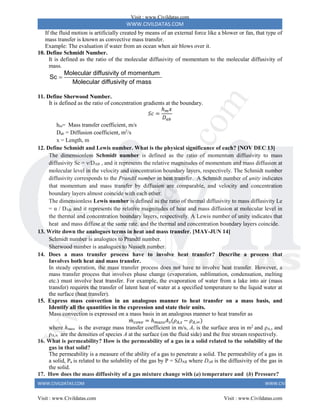 WWW.CIVILDATAS.COM
WWW.CIVILDATAS.COM WWW.CIVILDATAS.COM
If the fluid motion is artificially created by means of an external force like a blower or fan, that type of
mass transfer is known as convective mass transfer.
Example: The evaluation if water from an ocean when air blows over it.
10. Define Schmidt Number.
It is defined as the ratio of the molecular diffusivity of momentum to the molecular diffusivity of
mass.
Molecular diffusivity of momentum
Sc
Molecular diffusivity of mass

11. Define Sherwood Number.
It is defined as the ratio of concentration gradients at the boundary.
𝑆𝑐 =
ℎ𝑚𝑥
𝐷𝑎𝑏
hm= Mass transfer coefficient, m/s
Dab = Diffusion coefficient, m2
/s
x = Length, m
12. Define Schmidt and Lewis number. What is the physical significance of each? [NOV DEC 13]
The dimensionless Schmidt number is defined as the ratio of momentum diffusivity to mass
diffusivity Sc = ν/DAB , and it represents the relative magnitudes of momentum and mass diffusion at
molecular level in the velocity and concentration boundary layers, respectively. The Schmidt number
diffusivity corresponds to the Prandtl number in heat transfer. A Schmidt number of unity indicates
that momentum and mass transfer by diffusion are comparable, and velocity and concentration
boundary layers almost coincide with each other.
The dimensionless Lewis number is defined as the ratio of thermal diffusivity to mass diffusivity Le
= α / DAB and it represents the relative magnitudes of heat and mass diffusion at molecular level in
the thermal and concentration boundary layers, respectively. A Lewis number of unity indicates that
heat and mass diffuse at the same rate, and the thermal and concentration boundary layers coincide.
13. Write down the analogues terms in heat and mass transfer. [MAY-JUN 14]
Schmidt number is analogues to Prandtl number.
Sherwood number is analogues to Nusselt number.
14. Does a mass transfer process have to involve heat transfer? Describe a process that
Involves both heat and mass transfer.
In steady operation, the mass transfer process does not have to involve heat transfer. However, a
mass transfer process that involves phase change (evaporation, sublimation, condensation, melting
etc.) must involve heat transfer. For example, the evaporation of water from a lake into air (mass
transfer) requires the transfer of latent heat of water at a specified temperature to the liquid water at
the surface (heat transfer).
15. Express mass convection in an analogous manner to heat transfer on a mass basis, and
Identify all the quantities in the expression and state their units.
Mass convection is expressed on a mass basis in an analogous manner to heat transfer as
𝑚
̇ 𝑐𝑜𝑛𝑣 = ℎ𝑚𝑎𝑠𝑠𝐴𝑠(𝜌𝐴,𝑠 − 𝜌𝐴,∞)
where hmass is the average mass transfer coefficient in m/s, As is the surface area in m2
and ρA,s and
ρA,∞ are the densities of species A at the surface (on the fluid side) and the free stream respectively.
16. What is permeability? How is the permeability of a gas in a solid related to the solubility of the
gas in that solid?
The permeability is a measure of the ability of a gas to penetrate a solid. The permeability of a gas in
a solid, P, is related to the solubility of the gas by P = SDAB where DAB is the diffusivity of the gas in
the solid.
17. How does the mass diffusivity of a gas mixture change with (a) temperature and (b) Pressure?
Visit : www.Civildatas.com
Visit : www.Civildatas.com Visit : www.Civildatas.com
w
w
w
.
C
i
v
i
l
d
a
t
a
s
.
c
o
m
 