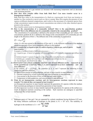 WWW.CIVILDATAS.COM
WWW.CIVILDATAS.COM WWW.CIVILDATAS.COM
The mass diffusivity of a gas mixture (a) increases with increasing temperature and (a) decreases
with increasing pressure.
18. How does mass transfer differ from bulk fluid flow? Can mass transfer occur in a
homogeneous medium?
Bulk fluid flow refers to the transportation of a fluid on a macroscopic level from one location to
another in a flow section by a mover such as a fan or a pump. Mass flow requires the presence of two
regions at different chemical compositions, and it refers to the movement of a chemical species from
a high concentration region towards a lower concentration one relative to the other chemical species
present in the medium.
Mass transfer cannot occur in a homogeneous medium.
19. How is the concentration of a commodity defined? How is the concentration gradient
defined? How is the diffusion rate of a commodity related to the concentration gradient?
The concentration of a commodity is defined as the amount of that commodity per unit volume. The
concentration gradient dC/dx is defined as the change in the concentration C of a commodity per unit
length in the direction of flow x. The diffusion rate of the commodity is expressed as
.
diff
dC
Q A
k
dx
 
where A is the area normal to the direction of flow and k is the diffusion coefficient of the medium
which is a measure of how fast a commodity diffuses in the medium.
20. Give examples for (a) liquid-to-gas, (b) solid-to liquid,(c) solid-to-gas, and (d) gas-to liquid
mass transfer.
Examples of different kinds of diffusion processes:
(a) Liquid-to-gas: A barrel of gasoline left in an open area will eventually evaporate and diffuse into
air.
(b) Solid-to-liquid: A spoon of sugar in a cup of tea will eventually dissolve and move up.
(c) Solid-to gas: camphor left in a closet will sublimate and diffuse into the air.
(d) Gas-to-liquid: Air dissolves in water.
21. Both Fourier’s law of heat conduction and Fick’s law of mass diffusion can be expressed as Q
do the quantities Q = kA(dT/dx). What, k, A, and T represent in (a) heat conduction and (b)
mass diffusion?
In the relation Q = kA(dT/dx) , the quantities Q, k, A, and T represent the following in heat
conduction and mass diffusion
Q= Rate of heat transfer in heat conduction, and rate of mass transfer in mass diffusion.
k = Thermal conductivity in heat conduction, and mass diffusivity in mass diffusion.
A = Area normal to the direction of flow in both heat and mass transfer.
T = Temperature in heat conduction, and concentration in mass diffusion.
22. What do (a) homogeneous reactions and (b) heterogeneous reactions represent in mass
transfer? To what do they correspond in heat transfer?
(a) Homogenous reactions in mass transfer represent the generation of a species within the medium
Such reactions are analogous to internal heat generation in heat transfer.
(b) Heterogeneous reactions in mass transfer represent the generation of a species at the surface as a
result of chemical reactions occurring at the surface. Such reactions are analogous to specified
surface heat flux in heat transfer.
PART B
1. Hydrogen gases at 3 bar and 1 bar are separated by a plastic membrane having thickness 0.25 mm.
the binary diffusion coefficient of hydrogen in the plastic is 9.1  10-3
m2
/s. The solubility of
hydrogen in the membrane is 2.1  10-3
3
kg mole
m bar

Visit : www.Civildatas.com
Visit : www.Civildatas.com Visit : www.Civildatas.com
w
w
w
.
C
i
v
i
l
d
a
t
a
s
.
c
o
m
 