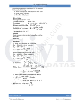 WWW.CIVILDATAS.COM
WWW.CIVILDATAS.COM WWW.CIVILDATAS.COM
An uniform temperature condition of 20 is assumed.
Calculate the following
a) Molar concentration of hydrogen on both sides
b) Molar flux of hydrogen
c) Mass flux of hydrogen
Given Data:
Inside pressure P1 = 3 bar
Outside pressure P2 = 1 bar
Thickness, L = 0.25 mm = 0.25  10-3
m
Diffusion coefficient Dab = 8 2
9.1 10 m / s


-3
3
kg mole
Solubility of hydrogen = 2.1 10
m bar
Temperature T = 20 C




To find
Molar concentration on both sides Ca1 and Ca2
Molar flux
Mass flux
Solution :
1. Molar concentration on inner side,
Ca1 = Solubility  inner pressure
Ca2 = 2.1  10-3
 3
Ca1 = 6.3  10-3
3
kg - mole
m
Molar concentration on outer side
Ca1 = solubility  Outer pressure
Ca2 = 2.1  10-3
 1
Ca2 = 2.1  10-3
3
kg - mole
m
2. We know  
o ab
a1 a2
m D
C C
A L
 
 
3 3
3
6
a
2
9.1 (6.3 10 2.1 10 )
Molar flux, = 1.2 0
.25 10
m kg-mole
1.52 10
A s-m
 


  
 

 
3. Mass flux = Molar flux  Molecular weight
6
2
2
-6
2
kg mole
1.52 10 2 mole
s m
[ Molecular weight of H is 2]
kg
Mass flux = 3.04 10 .
s m
 
  



Visit : www.Civildatas.com
Visit : www.Civildatas.com Visit : www.Civildatas.com
w
w
w
.
C
i
v
i
l
d
a
t
a
s
.
c
o
m
 